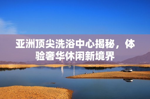 亚洲顶尖洗浴中心揭秘，体验奢华休闲新境界