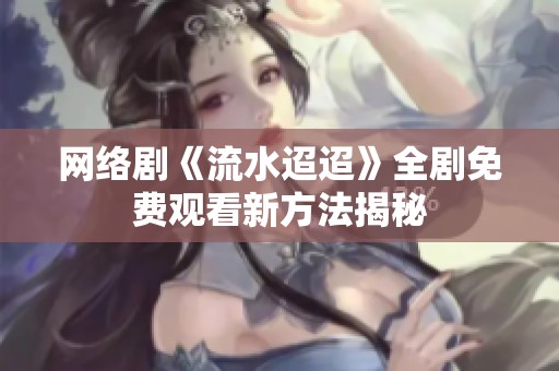 网络剧《流水迢迢》全剧免费观看新方法揭秘
