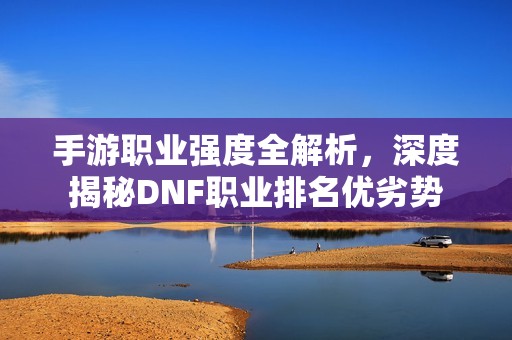 手游职业强度全解析，深度揭秘DNF职业排名优劣势
