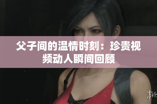 父子间的温情时刻：珍贵视频动人瞬间回顾