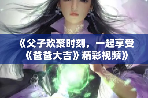 《父子欢聚时刻，一起享受《爸爸大吉》精彩视频》