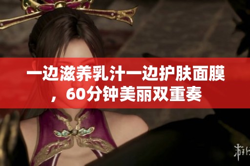 一边滋养乳汁一边护肤面膜，60分钟美丽双重奏