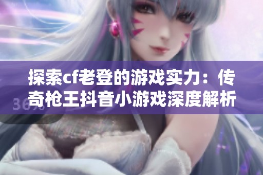 探索cf老登的游戏实力：传奇枪王抖音小游戏深度解析