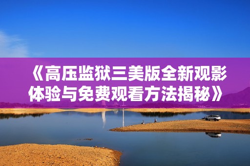 《高压监狱三美版全新观影体验与免费观看方法揭秘》