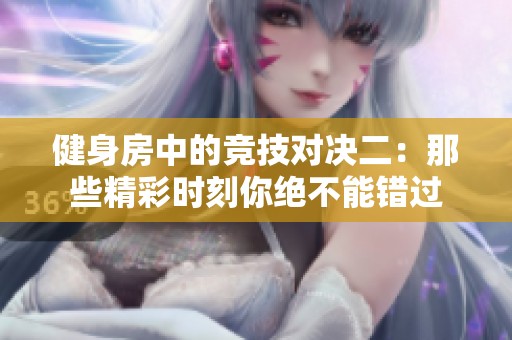 健身房中的竞技对决二：那些精彩时刻你绝不能错过