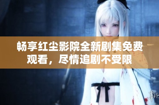 畅享红尘影院全新剧集免费观看，尽情追剧不受限