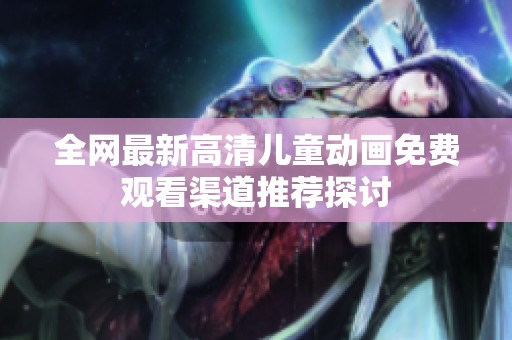 全网最新高清儿童动画免费观看渠道推荐探讨