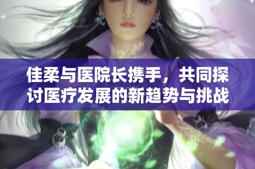 佳柔与医院长携手，共同探讨医疗发展的新趋势与挑战