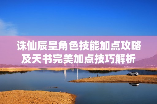诛仙辰皇角色技能加点攻略及天书完美加点技巧解析