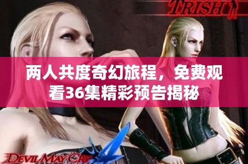 两人共度奇幻旅程，免费观看36集精彩预告揭秘