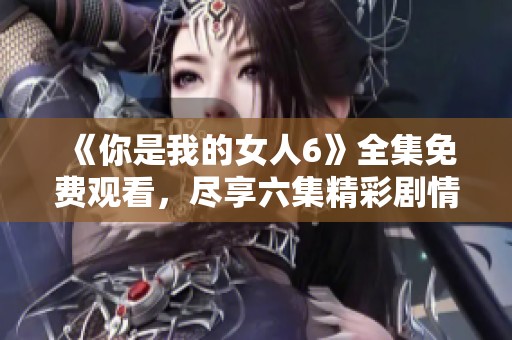 《你是我的女人6》全集免费观看，尽享六集精彩剧情 