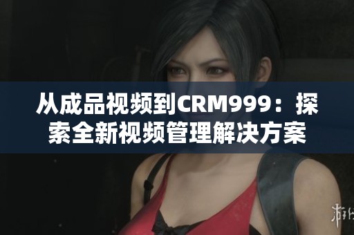从成品视频到CRM999：探索全新视频管理解决方案