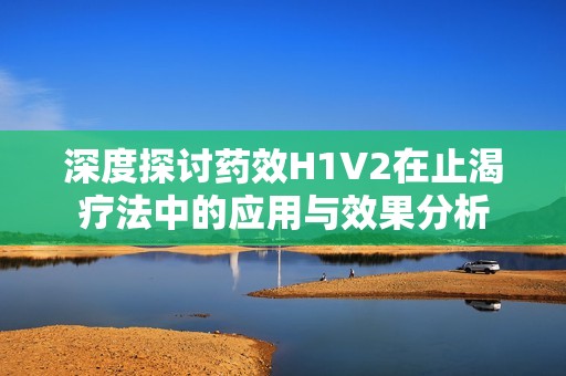 深度探讨药效H1V2在止渴疗法中的应用与效果分析