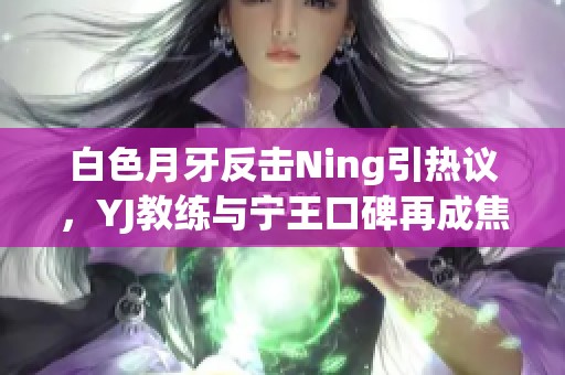 白色月牙反击Ning引热议，YJ教练与宁王口碑再成焦点