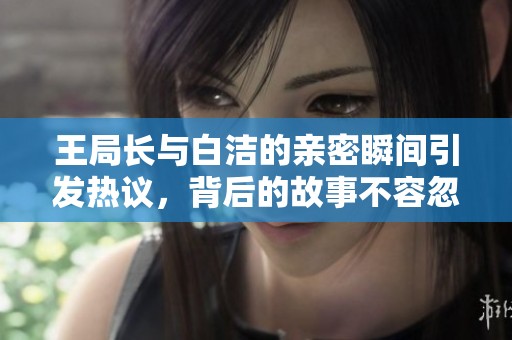 王局长与白洁的亲密瞬间引发热议，背后的故事不容忽视