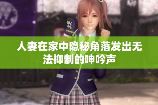 人妻在家中隐秘角落发出无法抑制的呻吟声