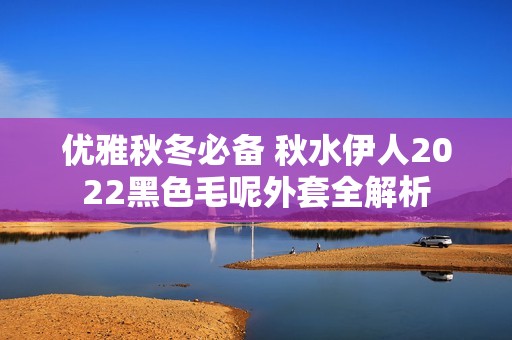 优雅秋冬必备 秋水伊人2022黑色毛呢外套全解析