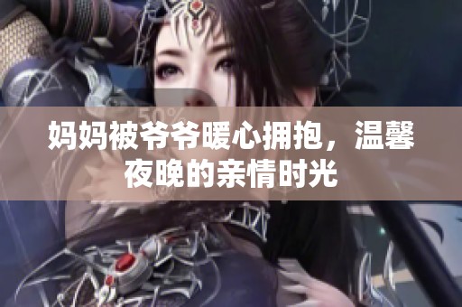 妈妈被爷爷暖心拥抱，温馨夜晚的亲情时光