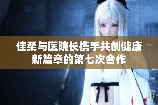 佳柔与医院长携手共创健康新篇章的第七次合作