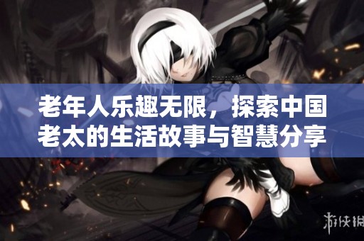 老年人乐趣无限，探索中国老太的生活故事与智慧分享