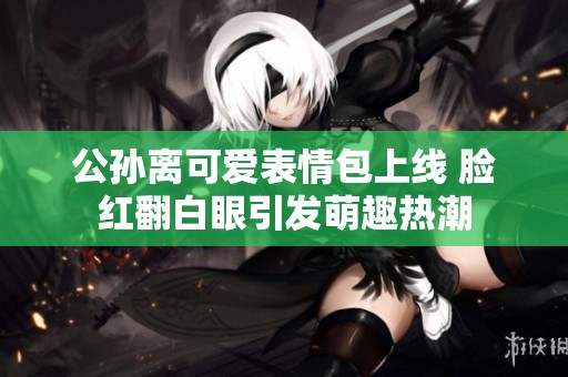 公孙离可爱表情包上线 脸红翻白眼引发萌趣热潮