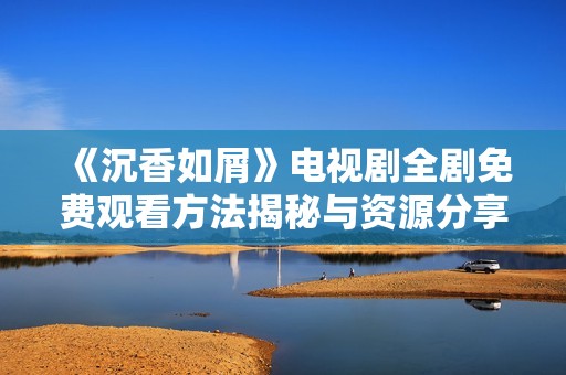 《沉香如屑》电视剧全剧免费观看方法揭秘与资源分享