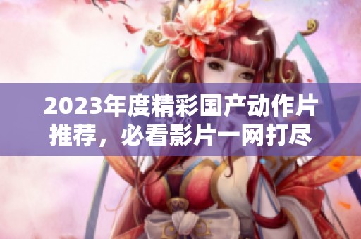 2023年度精彩国产动作片推荐，必看影片一网打尽