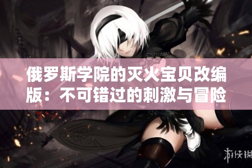 俄罗斯学院的灭火宝贝改编版：不可错过的刺激与冒险