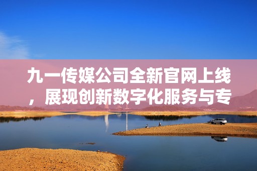 九一传媒公司全新官网上线，展现创新数字化服务与专业实力