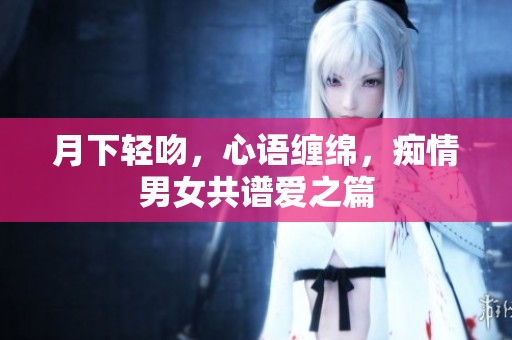 月下轻吻，心语缠绵，痴情男女共谱爱之篇