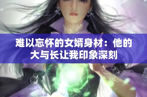 难以忘怀的女婿身材：他的大与长让我印象深刻