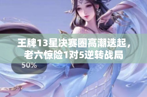 王牌13星决赛圈高潮迭起，老六惊险1对5逆转战局