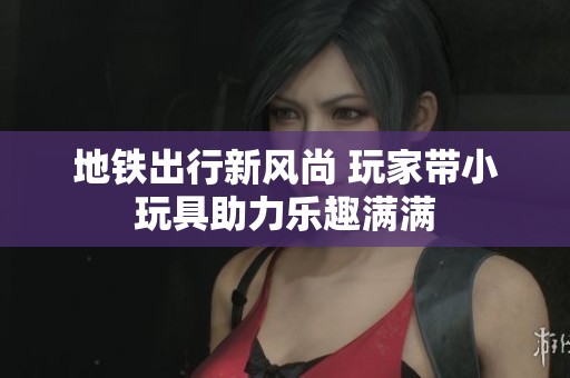 地铁出行新风尚 玩家带小玩具助力乐趣满满