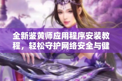 全新鉴黄师应用程序安装教程，轻松守护网络安全与健康