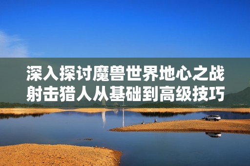深入探讨魔兽世界地心之战射击猎人从基础到高级技巧指南