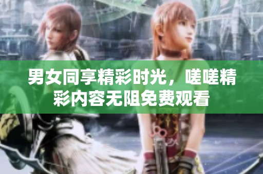 男女同享精彩时光，嗟嗟精彩内容无阻免费观看