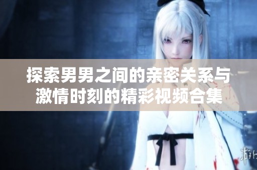 探索男男之间的亲密关系与激情时刻的精彩视频合集