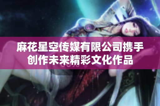 麻花星空传媒有限公司携手创作未来精彩文化作品