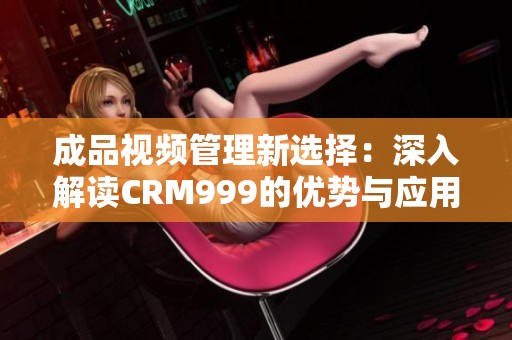 成品视频管理新选择：深入解读CRM999的优势与应用