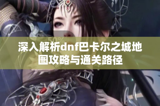 深入解析dnf巴卡尔之城地图攻略与通关路径