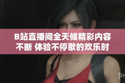 B站直播间全天候精彩内容不断 体验不停歇的欢乐时光