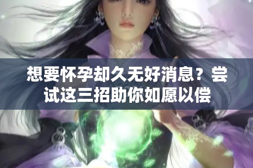 想要怀孕却久无好消息？尝试这三招助你如愿以偿