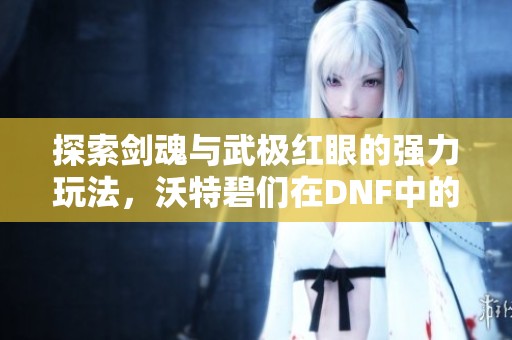探索剑魂与武极红眼的强力玩法，沃特碧们在DNF中的精彩表现