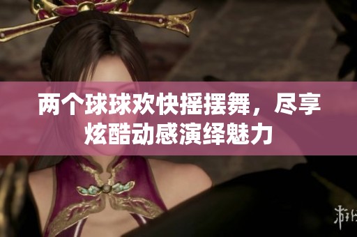 两个球球欢快摇摆舞，尽享炫酷动感演绎魅力