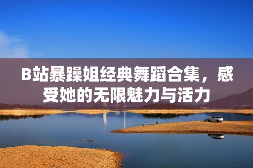 B站暴躁姐经典舞蹈合集，感受她的无限魅力与活力