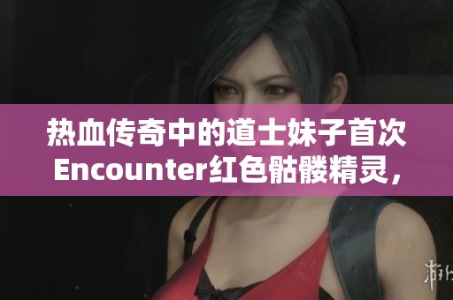 热血传奇中的道士妹子首次Encounter红色骷髅精灵，酷炫来袭！