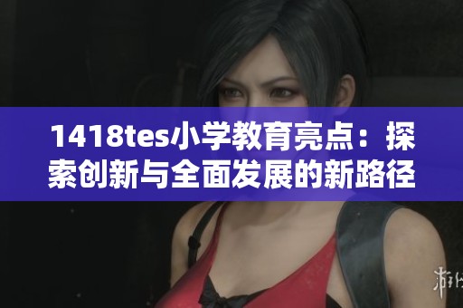 1418tes小学教育亮点：探索创新与全面发展的新路径