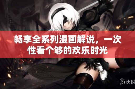 畅享全系列漫画解说，一次性看个够的欢乐时光