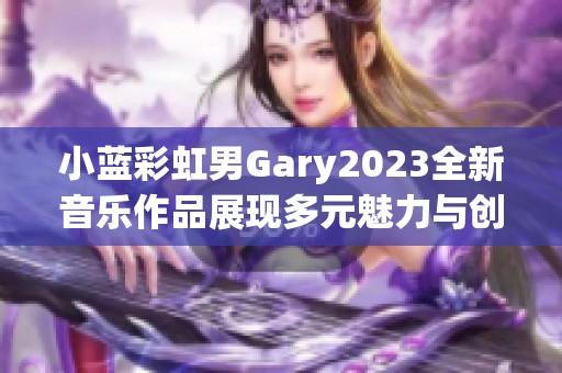 小蓝彩虹男Gary2023全新音乐作品展现多元魅力与创意气息