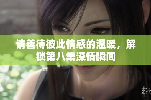 请善待彼此情感的温暖，解锁第八集深情瞬间